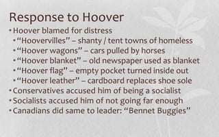 Response to HooverHoover blamed for distress“Hoovervilles” – shanty / tent towns of homeless“Hoover wagons” – cars pulled by horses“Hoover blanket” – old newspaper used as blanket“Hoover flag” – empty pocket turned inside out“Hoover leather” – cardboard replaces shoe sole Conservatives accused him of being a socialistSocialists accused him of not going far enoughCanadians did same to leader: “Bennet Buggies”