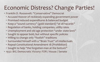 Economic Distress? Change Parties!Franklin D. Roosevelt: “Conservative” DemocratAccused Hoover of recklessly expanding government powerPromised reduced expenditures & balanced budgetKeep a “sound currency” (gold standard) “at all hazards”Regulation of banks, holding companies, utility ratesUnemployment and old age protection “under state laws”Sought to appear bold, but without specific policiesWilling to change only “foolish” traditionsSurrounded himself with a “Brain Trust” of intellectualsRepeal Constitutional Amendment 18 (Prohibition)Sought to help “the forgotten man at the bottom”1932: BIG Democratic Victory: FDR / House / Senate