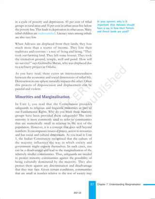 87
In your opinion, why is it
important that Adivasis should
have a say in how their forests
and forest lands are used?
in a cycle of poverty and deprivation. 45 per cent of tribal
groups in rural areas and 35 per cent in urban areas live below
the poverty line. This leads to deprivation in other areas. Many
tribal children are malnourished. Literacy rates among tribals
are also very low.
When Adivasis are displaced from their lands, they lose
much more than a source of income. They lose their
traditions and customs – a way of living and being. “They
took our farming land. They left some houses. They took
the cremation ground, temple, well and pond. How will
we survive?” says Gobindha Maran, who was displaced due
to a refinery project in Odisha.
As you have read, there exists an interconnectedness
between the economic and social dimensions of tribal life.
Destruction in one sphere naturally impacts the other. Often
this process of dispossession and displacement can be
painful and violent.
Minorities and Marginalisation
In Unit 1, you read that the Constitution provides
safeguards to religious and linguistic minorities as part of
our Fundamental Rights. Why do you think these minority
groups have been provided these safeguards? The term
minority is most commonly used to refer to communities
that are numerically small in relation to the rest of the
population. However, it is a concept that goes well beyond
numbers. It encompasses issues of power, access to resources
and has social and cultural dimensions. As you read in Unit
1, the Indian Constitution recognised that the culture of
the majority influences the way in which society and
government might express themselves. In such cases, size
can be a disadvantage and lead to the marginalisation of the
relatively smaller communities. Thus, safeguards are needed
to protect minority communities against the possibility of
being culturally dominated by the majority. They also
protect them against any discrimination and disadvantage
that they may face. Given certain conditions, communities
that are small in number relative to the rest of society may
Chapter 7: Understanding Marginalisation
2021-22
 