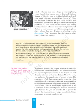 Social and Political Life 90
not all – Muslims may wear a burqa, sport a long beard,
wear a fez, and these become ways to identify all Muslims.
Because of this, they tend to be identified differently and
some people think they are not like the ‘rest of us’. Often
this becomes an excuse to treat them unfairly, and
discriminate against them. Do you remember reading in
your Class VII book about how the Ansaris were finding
it difficult to rent a house? This social marginalisation of
Muslims in some instances has led to them migrating from
places where they have lived, often leading to the
ghettoisation of the community. Sometimes, this prejudice
leads to hatred and violence.
Muslim women are an important part of
the women’s movement in India.
In the above section of this chapter, we saw how in the case
of the Muslim community there is a link between economic
and social marginalisation. Earlier in this chapter, you read
about the situation of Adivasis. In your Class VII book,
you read about the unequal status of women in India. The
experiences of all these groups point to the fact that
marginalisation is a complex phenomenon requiring a variety
of strategies, measures and safeguards to redress this situation.
All of us have a stake in protecting the rights defined in the
Constitution and the laws and policies framed to realise these
rights. Without these, we will never be able to protect the
diversity that makes our country unique nor realise the State’s
commitment to promote equality for all.
The above essay has been
written by a child around your
age. What do you think she is
trying to convey?
I live in a Muslim-dominated area. Some days back during Ramzan there was
some disturbance that started taking a communal outlook. My brother and I had
gone for an Iftar party in the neighbourhood and were dressed in traditional
clothes, that is sherwani and salwar kameez respectively. On returning home, my
brother and I were asked to change our clothes to jeans and T-shirt.
Now when everything is fine I wonder what was the reason that we were asked
to change our clothes and why I didn’t find it odd. Were our clothes giving away
our identity and is that identity linked to all kinds of fears and discrimination?
Ainee A. Farooqi
2021-22
 