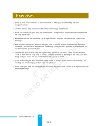Social and Political Life 92
1. Write in your own words two or more sentences of what you understand by the word
‘marginalisation’.
2. List two reasons why Adivasis are becoming increasingly marginalised.
3. Write one reason why you think the Constitution’s safeguards to protect minority communities
are very important?
4. Re-read the section on Minorities and Marginalisation. What do you understand by the term
minority?
5. You are participating in a debate where you have to provide reasons to support the following
statement: ‘Muslims are a marginalised community’. Using the data provided in this chapter, list
two reasons that you would give.
6. Imagine that you are watching the Republic Day parade on TV with a friend and she remarks,
“Look at these tribals. They look so exotic. And they seem to be dancing all the time”. List three
things that you would tell her about the lives of Adivasis in India.
7. In the storyboard you read about how Helen hopes to make a movie on the Adivasi story. Can
you help her by developing a short story on Adivasis?
8. Would you agree with the statement that economic marginalisation and social marginalisation are
interlinked? Why?
Exercises
2021-22
 