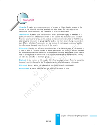 93
GLOSSARY
Hierarchy: A graded system or arrangement of persons or things. Usually persons at the
bottom of the hierarchy are those who have the least power. The caste system is a
hierarchical system and Dalits are considered to be at the lowest end.
Ghettoisation: A ghetto is an area or locality that is populated largely by members of a
particular community. Ghettoisation refers to the process that leads to such a situation.
This may occur due to various social, cultural and economic reasons. Fear or hostility may
also compel a community to group together as they feel more secure living amongst their
own. Often a ‘ghettoised’ community has few options of moving out, which may lead to
them becoming alienated from the rest of the society.
Mainstream: Literally this refers to the main current of a river or stream. In this chapter it
is used to refer to a cultural context in which the customs and practices that are followed
are those of the dominant community. In connection with this, mainstream is also used to
refer to those people or communities that are considered to be at the centre of a society,
i.e. often the powerful or dominant group.
Displaced: In the context of this chapter this refers to people who are forced or compelled
to move from their homes for big development projects including dams, mining etc.
Militarised: An area where the presence of the armed forces is considerable.
Malnourished: A person who does not get adequate nutrition or food.
Chapter 7: Understanding Marginalisation
2021-22
 
