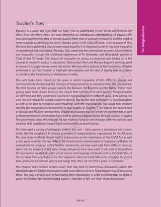 79
Teacher’s Note
Equality is a value and right that we have tried to understand in the Social and Political Life
series. Over the three years, we have deepened our conceptual understanding of equality. We
have distinguished the idea of formal equality from that of substantive equality and the need to
move towards establishing the latter. Kanta’s story, in the Class VII book, is an example of this.
We have also established that to understand equality it is important to delve into how inequality
is experienced and manifested. We have, thus, examined the connections between discrimination
and inequality through the childhood experiences of Dr Ambedkar and Omprakash Valmiki in
Class VI and VII books. The impact of inequality on access to resources was looked at in the
context of women’s access to education. Rashsundari Devi and Rokeya Begum’s writings point
to women’s struggles to overcome this denial. We have often pointed to the Fundamental Rights
enshrined in our Constitution to highlight why equality and the idea of dignity that it contains
is crucial to the functioning of democracy in India.
This unit looks more closely at the ways in which inequality affects different groups and
communities by introducing the concept of marginalisation or exclusion from the mainstream.
The Unit focuses on three groups, namely the Adivasis, the Muslims and the Dalits. These three
groups have been chosen because the causes that contribute to each group’s marginalisation
are different and they sometimes experience marginalisation in different ways. In teaching this
unit, the aim should be to help students identify the factors that contribute to marginalisation
as well as be able to recognise and empathise with the marginalised. You could help children
identify the marginalised communities in your region. In Chapter 7, we look at the experiences
of Adivasi and Muslim communities. Chapter 8 discusses ways in which the government as well
as these communities themselves have tried to address marginalisation through various struggles.
The government does this through its law-making function and through different policies and
schemes that specifically target these communities as beneficiaries.
We have used a variety of pedagogic tools in this unit – data, poems, a storyboard and a case-
study. Use the storyboard to discuss processes of marginalisation experienced by the Adivasis.
The case study on Dalits should lead to a discussion on the importance of the SC/ST Act as well
as the ways in which this law reflects the Constitution’s commitment to Fundamental Rights. To
understand the situation of the Muslim community, we have used data from different sources,
which can be analysed in the class. Songs and poems have been used in this unit to break down
the boundaries created between social science and language textbooks and to establish that, in
the everyday lives of communities, this separation does not exist. Moreover, struggles for justice
have produced memorable poetry and songs that often do not find a place in textbooks.
This chapter does contain several issues that may lead to contentious discussions within the
classroom space. Children are aware of such issues and we have to find a mature way of discussing
these. You play a crucial role in facilitating these discussions in order to ensure that no child or
group of children feel discriminated against, ridiculed or left out from these discussions.
The
Marginalisation
2021-22
 