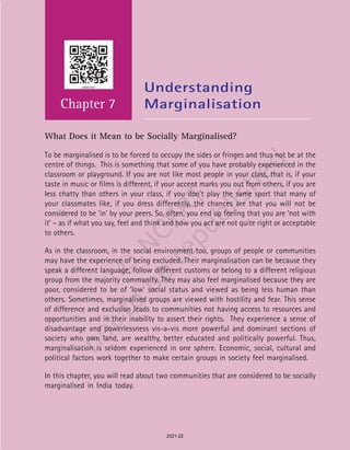Social and Political Life 80
Chapter 7
Understanding
Marginalisation
What Does it Mean to be Socially Marginalised?
To be marginalised is to be forced to occupy the sides or fringes and thus not be at the
centre of things. This is something that some of you have probably experienced in the
classroom or playground. If you are not like most people in your class, that is, if your
taste in music or films is different, if your accent marks you out from others, if you are
less chatty than others in your class, if you don’t play the same sport that many of
your classmates like, if you dress differently, the chances are that you will not be
considered to be ‘in’ by your peers. So, often, you end up feeling that you are ‘not with
it’ – as if what you say, feel and think and how you act are not quite right or acceptable
to others.
As in the classroom, in the social environment too, groups of people or communities
may have the experience of being excluded. Their marginalisation can be because they
speak a different language, follow different customs or belong to a different religious
group from the majority community. They may also feel marginalised because they are
poor, considered to be of ‘low’ social status and viewed as being less human than
others. Sometimes, marginalised groups are viewed with hostility and fear. This sense
of difference and exclusion leads to communities not having access to resources and
opportunities and in their inability to assert their rights. They experience a sense of
disadvantage and powerlessness vis-a-vis more powerful and dominant sections of
society who own land, are wealthy, better educated and politically powerful. Thus,
marginalisation is seldom experienced in one sphere. Economic, social, cultural and
political factors work together to make certain groups in society feel marginalised.
In this chapter, you will read about two communities that are considered to be socially
marginalised in India today.
2021-22
 