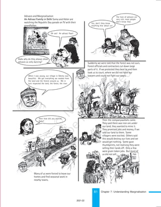 81
Suddenly we were told that the forest was not ours.
Forest officials and contractors cut down large
parts of it. If we protested they beat us and then
took us to court, where we did not have our
lawyers and could not fight our cases.
Then the companywallahs came.
They said there was iron ore under
our land, they wanted to mine it.
They promised jobs and money, if we
sold our land to them. Some
villagers were excited. Others said
this would destroy our lives and we
would get nothing. Some gave
thumbprints, not realising they were
selling their lands off. Only a few
were given token jobs. But most of
us did not sell…
Oh, see! The Nagaland
Many of us were forced to leave our
homes and find seasonal work in
nearby towns.
Adivasis and Marginalisation
An Adivasi Family in Delhi Soma and Helen are
watching the Republic Day parade on TV with their
grandfather.
Oh see! An adivasi float!
Dadu why do they always show
adivasis as only dancing?
Yes, don’t they know
anything else about us!
The lives of adivasis are
very rich; most people
don’t know that.
When I was young, our village in Odisha was
beautiful. We got everything we needed from
the land and the forests around us. We in
turn respected the land, the forest, the river.
Then how did you survive,
Dadu?
Chapter 7: Understanding Marginalisation
2021-22
 