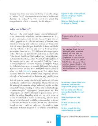 83
Explain at least three different
reasons why groups may be
marginalised.
Why was Dadu forced to leave
his village in Odisha?
Who are Adivasis?
Adivasis – the term literally means ‘original inhabitants’
– are communities who lived, and often continue to live,
in close association with forests. Around 8 per cent of
India’s population is Adivasi and many of India’s most
important mining and industrial centres are located in
Adivasi areas – Jamshedpur, Rourkela, Bokaro and Bhilai
among others. Adivasis are not a homogeneous
population: there are over 500 different Adivasi groups in
India. Adivasis are particularly numerous in states like
Chhattisgarh, Jharkhand, Madhya Pradesh, Odisha, Gujarat,
Maharashtra, Rajasthan, Andhra Pradesh, West Bengal and in
the north-eastern states of Arunachal Pradesh, Assam,
Manipur, Meghalaya, Mizoram, Nagaland and Tripura. A state
like Odisha is home to more than 60 different tribal groups.
Adivasi societies are also most distinctive because there is
often very little hierarchy among them. This makes them
radically different from communities organised around
principles of jati-varna (caste) or those that were ruled by kings.
Adivasis practise a range of tribal religions that are different
from Islam, Hinduism and Christianity. These often involve
the worship of ancestors, village and nature spirits, the last
associated with and residing in various sites in the landscape
– ‘mountain-spirits’, ‘river-spirits’, ‘animal-spirits’, etc. The
village spirits are often worshipped at specific sacred groves
within the village boundary while the ancestral ones are
usually worshipped at home. Additionally, Adivasis have
always been influenced by different surrounding religions
like Shakta, Buddhist, Vaishnav, Bhakti and Christianity.
Simultaneously, Adivasi religions themselves have
influenced dominant religions of the empires around them,
Tribals are also referred to as
Adivasis.
You may have heard the term
Scheduled Tribes. Scheduled
Tribes is the term used for
Adivasis used by the Indian
government in various official
documents. There is an official
list of tribes. Scheduled Tribes
are often grouped together with
Scheduled Castes in the category
Scheduled Castes and Scheduled
Tribes.
In your own city or village, who
would you think are the
marginalised groups? Discuss.
Can you name some Adivasi
communities that live in your
state?
What languages do they
speak?
Do they live close to the
forest?
Do they migrate to other
regions looking for work?
Chapter 7: Understanding Marginalisation
You just read about how Dadu was forced to leave his village
in Odisha. Dadu’s story is similar to the lives of millions of
Adivasis in India. You will read more about the
marginalisation of this community in this chapter.
2021-22
 