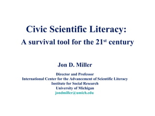 Civic Scientific Literacy:  A survival tool for the 21 st  century Jon D. Miller Director and Professor International Center for the Advancement of Scientific Literacy Institute for Social Research University of Michigan [email_address]   