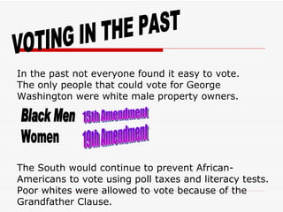 VOTING IN THE PAST In the past not everyone found it easy to vote. The only people that could vote for George Washington were white male property owners. Black Men Women 15th Amendment 19th Amendment The South would continue to prevent African-Americans to vote using poll taxes and literacy tests. Poor whites were allowed to vote because of the Grandfather Clause. 