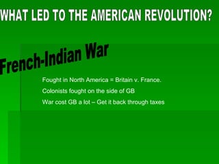 WHAT LED TO THE AMERICAN REVOLUTION? French-Indian War Fought in North America = Britain v. France. Colonists fought on the side of GB War cost GB a lot – Get it back through taxes 