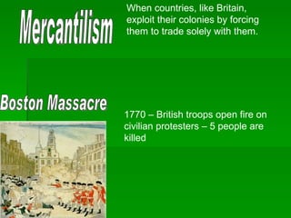 Mercantilism When countries, like Britain, exploit their colonies by forcing them to trade solely with them. Boston Massacre 1770 – British troops open fire on civilian protesters – 5 people are killed 