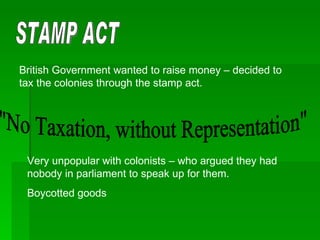 STAMP ACT British Government wanted to raise money – decided to tax the colonies through the stamp act. "No Taxation, without Representation" Very unpopular with colonists – who argued they had nobody in parliament to speak up for them. Boycotted goods 