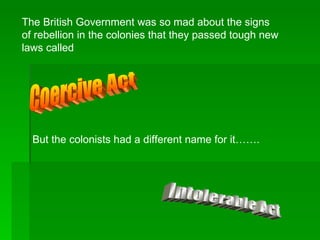 The British Government was so mad about the signs of rebellion in the colonies that they passed tough new laws called Coercive Act But the colonists had a different name for it……. Intolerable Act 