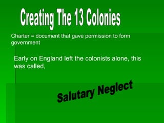 Creating The 13 Colonies Charter = document that gave permission to form government Early on England left the colonists alone, this was called, Salutary Neglect 