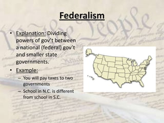 FederalismExplanation: Dividing powers of gov’t between a national (federal) gov’t and smaller state governments. Example:You will pay taxes to two governmentsSchool in N.C. is different from school in S.C.