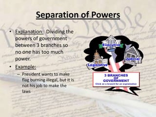 Separation of PowersExplanation:  Dividing the powers of government between 3 branches so no one has too much power.Example:President wants to make flag burning illegal, but it is not his job to make the laws