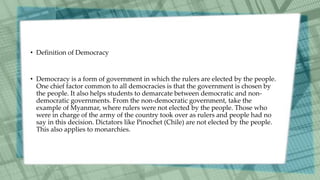 • Definition of Democracy
• Democracy is a form of government in which the rulers are elected by the people.
One chief factor common to all democracies is that the government is chosen by
the people. It also helps students to demarcate between democratic and non-
democratic governments. From the non-democratic government, take the
example of Myanmar, where rulers were not elected by the people. Those who
were in charge of the army of the country took over as rulers and people had no
say in this decision. Dictators like Pinochet (Chile) are not elected by the people.
This also applies to monarchies.
 