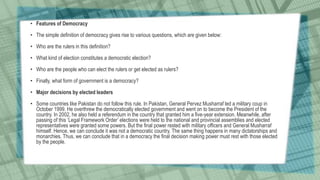 • Features of Democracy
• The simple definition of democracy gives rise to various questions, which are given below:
• Who are the rulers in this definition?
• What kind of election constitutes a democratic election?
• Who are the people who can elect the rulers or get elected as rulers?
• Finally, what form of government is a democracy?
• Major decisions by elected leaders
• Some countries like Pakistan do not follow this rule. In Pakistan, General Pervez Musharraf led a military coup in
October 1999. He overthrew the democratically elected government and went on to become the President of the
country. In 2002, he also held a referendum in the country that granted him a five-year extension. Meanwhile, after
passing of this ‘Legal Framework Order’ elections were held to the national and provincial assemblies and elected
representatives were granted some powers. But the final power rested with military officers and General Musharraf
himself. Hence, we can conclude it was not a democratic country. The same thing happens in many dictatorships and
monarchies. Thus, we can conclude that in a democracy the final decision making power must rest with those elected
by the people.
 