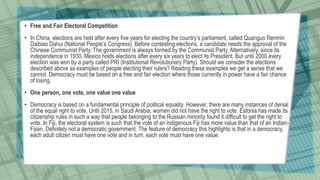 • Free and Fair Electoral Competition
• In China, elections are held after every five years for electing the country’s parliament, called Quanguo Renmin
Daibiao Dahui (National People’s Congress). Before contesting elections, a candidate needs the approval of the
Chinese Communist Party. The government is always formed by the Communist Party. Alternatively, since its
independence in 1930, Mexico holds elections after every six years to elect its President. But until 2000 every
election was won by a party called PRI (Institutional Revolutionary Party). Should we consider the elections
described above as examples of people electing their rulers? Reading these examples we get a sense that we
cannot. Democracy must be based on a free and fair election where those currently in power have a fair chance
of losing.
• One person, one vote, one value one value
• Democracy is based on a fundamental principle of political equality. However, there are many instances of denial
of the equal right to vote. Until 2015, in Saudi Arabia, women did not have the right to vote. Estonia has made its
citizenship rules in such a way that people belonging to the Russian minority found it difficult to get the right to
vote. In Fiji, the electoral system is such that the vote of an indigenous Fiji has more value than that of an Indian-
Fijian. Definitely not a democratic government. The feature of democracy this highlights is that in a democracy,
each adult citizen must have one vote and in turn, each vote must have one value.
 