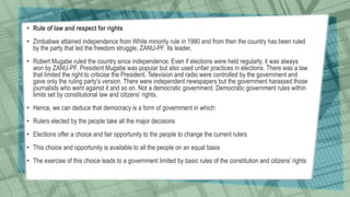 • Rule of law and respect for rights
• Zimbabwe attained independence from White minority rule in 1980 and from then the country has been ruled
by the party that led the freedom struggle, ZANU-PF. Its leader,
• Robert Mugabe ruled the country since independence. Even if elections were held regularly, it was always
won by ZANU-PF. President Mugabe was popular but also used unfair practices in elections. There was a law
that limited the right to criticise the President. Television and radio were controlled by the government and
gave only the ruling party’s version. There were independent newspapers but the government harassed those
journalists who went against it and so on. Not a democratic government. Democratic government rules within
limits set by constitutional law and citizens’ rights.
• Hence, we can deduce that democracy is a form of government in which:
• Rulers elected by the people take all the major decisions
• Elections offer a choice and fair opportunity to the people to change the current rulers
• This choice and opportunity is available to all the people on an equal basis
• The exercise of this choice leads to a government limited by basic rules of the constitution and citizens’ rights
 