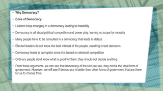• Why Democracy?
• Cons of Democracy
• Leaders keep changing in a democracy leading to instability
• Democracy is all about political competition and power play, leaving no scope for morality
• Many people have to be consulted in a democracy that leads to delays
• Elected leaders do not know the best interest of the people, resulting in bad decisions
• Democracy leads to corruption since it is based on electoral competition
• Ordinary people don’t know what is good for them; they should not decide anything
• From these arguments, we can see that democracy of the kind we see, may not be the ideal form of
government. However, we will see if democracy is better than other forms of government that are there
for us to choose from.
 