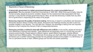 • Arguments in Favour of Democracy
• A democratic government is a better government because it is a more accountable form of
government: Take the example of India and China famines in 1958-1961. While China was hit badly, India did
not fare as badly, despite its economic condition. Reason for this could be that India responded to the food
scarcity in a way that the Chinese government did not. Here, we see that democracy is better than any other
form of government in responding to the needs of the people.
• Democracy improves the quality of decision-making: Democracy is based on consultation and discussion. A
democratic decision always involves many people, discussions and meetings and they are able to point out
possible mistakes in any decision. This may take time. However, the advantage of taking time over important
decisions is that it reduces the chances of rash or irresponsible decisions.
• Democracy provides a method to deal with differences and conflicts: In any society, people are bound to
have differences of opinions and interests. These differences are particularly more in a country like ours with
amazing social diversity. People belong to different regions, speak different languages, practise different
religions and have different castes. The preferences of one group can clash with those of other groups. How do
we resolve such a conflict? Democracy provides the only peaceful solution to this problem. In a democracy, no
one is a permanent winner or loser. Different groups can live with one another peacefully.
 