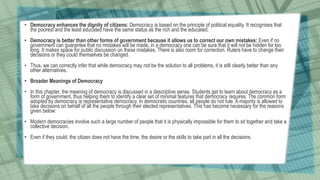 • Democracy enhances the dignity of citizens: Democracy is based on the principle of political equality. It recognises that
the poorest and the least educated have the same status as the rich and the educated.
• Democracy is better than other forms of government because it allows us to correct our own mistakes: Even if no
government can guarantee that no mistakes will be made, in a democracy one can be sure that it will not be hidden for too
long. It makes space for public discussion on these mistakes. There is also room for correction. Rulers have to change their
decisions or they could themselves be changed.
• Thus, we can correctly infer that while democracy may not be the solution to all problems, it is still clearly better than any
other alternatives.
• Broader Meanings of Democracy
• In this chapter, the meaning of democracy is discussed in a descriptive sense. Students get to learn about democracy as a
form of government, thus helping them to identify a clear set of minimal features that democracy requires. The common form
adopted by democracy is representative democracy. In democratic countries, all people do not rule. A majority is allowed to
take decisions on behalf of all the people through their elected representatives. This has become necessary for the reasons
given below:
• Modern democracies involve such a large number of people that it is physically impossible for them to sit together and take a
collective decision.
• Even if they could, the citizen does not have the time, the desire or the skills to take part in all the decisions.
 