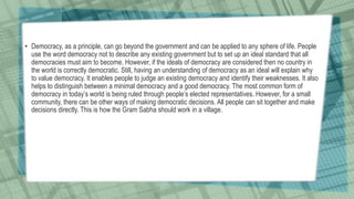 • Democracy, as a principle, can go beyond the government and can be applied to any sphere of life. People
use the word democracy not to describe any existing government but to set up an ideal standard that all
democracies must aim to become. However, if the ideals of democracy are considered then no country in
the world is correctly democratic. Still, having an understanding of democracy as an ideal will explain why
to value democracy. It enables people to judge an existing democracy and identify their weaknesses. It also
helps to distinguish between a minimal democracy and a good democracy. The most common form of
democracy in today’s world is being ruled through people’s elected representatives. However, for a small
community, there can be other ways of making democratic decisions. All people can sit together and make
decisions directly. This is how the Gram Sabha should work in a village.
 