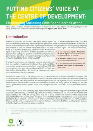 1Pan Africa Policy Brief November 2016
Putting Citizens’ Voice at
the Centre of Development:
Challenging Shrinking Civic Space across Africa
‘Africa will be a continent where the institutions are at the service of its people. Citizens will actively participate in the
social, economic and political development and management.’ Agenda 2063, African Union
I.	Introduction
The African Union (AU) has set out a clear vision through Agenda 2063. It is one where the continent’s citizens
are front and centre in defining their development agenda and where Africa’s resources benefit all Africans. A
critical enabler of this vision is citizens’ right to organise and their ability to speak out against poverty, inequality
and injustice. In fact, the AU has designated 2016 as the ‘Year of Human Rights’. Yet across the continent,
there is an alarming and growing trend of citizens’ fundamental
rights to assembly, association and free speech being restricted.
Even the AU is putting into question its commitment to democratic
participation, restricting civil society’s attendance at AU summits
in Kigali in July 2016 and also for January 2017.
A range of governments are (mis)using new and existing laws to
limit the creation of legitimate Civil Society Organisations (CSOs),
restrict their operations, and control their funding. Since 2012, 136
restrictive laws have been introduced worldwide, 29 of those have
been in Sub-Saharan Africa 1
. Across Africa, these restrictions are
acute and appear to be getting worse2
.
Limited civic space restricts the ability of citizens to participate in public life and speak truth to power. This
constrains one of society’s primary tools to prevent political capture of the state and its resources. Addressing
poverty and rising inequality therefore requires average citizens and the organisations that represent them to
have the legal, political and social space to operate and influence the policy agenda. Achieving this requires
us all – governments, donors, private sector, civil society and citizens – to protect, nurture and celebrate civic
space.
Promoting civic space does not tacitly imply that civil society should be unregulated and free from government
oversight. On the contrary, reasonable regulation is legitimate, necessary and can enhance effectiveness and
accountability in the sector. Yet any regulation must not be overly burdensome, driven by political motives and
designed to stifle independent voices. This policy brief aims to highlight the issue of closing civic space and is
based on detailed research commissioned by Oxfam from the International Centre for Not-for-Profit Law (ICNL).
The research focused on six countries3
from across the Horn, East and Central Africa and its analysis is drawn
on to identify broader trends and recommendations.
1	 ICNL (2015), ’Shrinking Civil Society Space in HECA: Managing the Implications’, Internal Report.
2	 FormoredetailseeCivicus(2015),CivilSocietyWatchReport2015,http://www.civicus.org/images/CIVICUSCivilSocietyWatchReport2015.pdf
3	 Research was conducted in Kenya, Uganda, South Sudan, Ethiopia, Rwanda and Somalia with selection of these countries driven by Oxfam
operational needs.
•	 AU has designated 2016 the African Year
of Human Rights but decides to restrict
CSO participation in AU Summits
•	 29 restrictive laws have been introduced
in Sub-Saharan Africa since 2012
•	 AU and Member States should value and
promote civil society’s contribution to
development
 