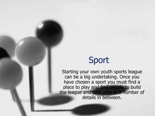 Sport
Starting your own youth sports league
can be a big undertaking. Once you
have chosen a sport you must find a
place to play and find people to build
the league and take care of a number of
details in between.
 