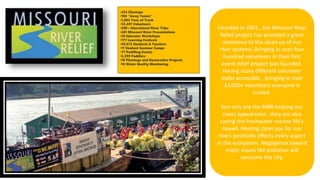 Founded in 2001 , the Missouri River
Relief project has provided a great
assistance to the clean up of our
river systems. Bringing in over four
hundred volunteers in their first
event relief project was founded.
Having many different volunteer
styles accessible , bringing in over
33,000+ volunteers everyone is
invited.
Not only are the MRR helping our
rivers appearance , they are also
saving the freshwater marine life's
Aswell. Hosting clean ups for our
rivers positively effects every aspect
in the ecosystem. Negligence toward
major issues like pollution will
consume the city.
•224 Cleanups
•100 "Away Teams"
•1,064 Tons of Trash
•33,491 Volunteers
•300+ Educational River Trips
•401 Missouri River Presentations
•26 Educator Workshops
•177 Learning Festivals
•39,673 Students & Teachers
•11 Student Summer Camps
•77 Paddling Events
•5,399 Paddlers
•10 Plantings and Restoration Projects
•16 Water Quality Monitoring
 