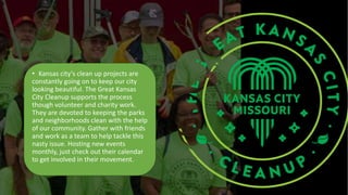 • Kansas city's clean up projects are
constantly going on to keep our city
looking beautiful. The Great Kansas
City Cleanup supports the process
though volunteer and charity work.
They are devoted to keeping the parks
and neighborhoods clean with the help
of our community. Gather with friends
and work as a team to help tackle this
nasty issue. Hosting new events
monthly, just check out their calendar
to get involved in their movement.
 