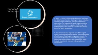 • Since 1972 The Ocean Conservancy aims to protect
the global ocean from the challenges it faces, including
climate change, overfishing, pollution, and habitat
destruction. The organization works towards creating
science-based solutions, engaging in advocacy, and
mobilizing the public to ensure a healthy and thriving
ocean for future generations.
• Ocean Conservancy organizes one of the largest
annual International Coastal Cleanup, a global volunteer
effort for ocean health, gathering data on debris. The
organization advocates for ocean-friendly policies,
conducts scientific research, and engages the public
through education to promote widespread ocean
conservation
 