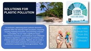 In conclusion, addressing plastic pollution demands a
collective effort. By reducing single-use plastics, improving
recycling, fostering innovation, and promoting corporate
responsibility, we can make a significant impact.
Governments, businesses, and individuals must collaborate
to enforce regulations, support clean-up initiatives, and
embrace sustainable practices. Together, we can create a
world where plastic pollution is minimized, and our
environment is preserved for future generations. Thank
you.
 