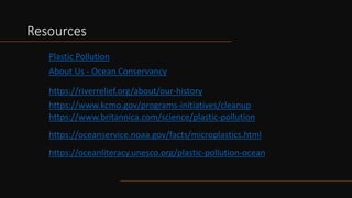 Resources
About Us - Ocean Conservancy
Plastic Pollution
https://riverrelief.org/about/our-history
https://www.kcmo.gov/programs-initiatives/cleanup
https://www.britannica.com/science/plastic-pollution
https://oceanservice.noaa.gov/facts/microplastics.html
https://oceanliteracy.unesco.org/plastic-pollution-ocean
 