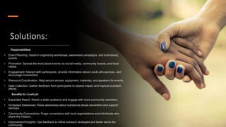 Solutions:
Responsibilities:
• Event Planning: Assist in organizing workshops, awareness campaigns, and fundraising
events.
• Promotion: Spread the word about events via social media, community boards, and local
media.
• Engagement: Interact with participants, provide information about Live4Lali's services, and
encourage involvement.
• Resource Coordination: Help secure venues, equipment, materials, and speakers for events.
• Data Collection: Gather feedback from participants to assess impact and improve outreach
efforts.
Benefits for Live4Lali:
• Expanded Reach: Reach a wider audience and engage with more community members.
• Increased Awareness: Raise awareness about substance abuse prevention and support
services.
• Community Connections: Forge connections with local organizations and individuals who
share the mission.
• Improvement Insights: Use feedback to refine outreach strategies and better serve the
community.
 