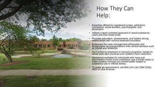 How They Can
Help:
• Expertise offered by registered nurses, addictions
counselors, social workers, psychologists, and
physicians.
• Utilizes a team-oriented approach to assist substance
users and their loved ones.
• Provides education, assessments, and fosters strong
relationships with various treatment providers.
• Embraces the case management philosophy and
incorporates recommendations from clinical advisors such
as ASAM and SAMHSA.
• Not funded by treatment or recovery programs; based on
social work best practices and rooted in harm reduction.
• Assistance available for individuals who have just
discovered a loved one's substance use or those ready to
make positive changes for overall health related to
substance use or mental illness.
• To make an appointment, call 844.LV4.LALI (584.5254)
x803 or click to email.
 