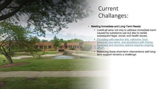 Current
Challanges:
• Meeting Immediate and Long-Term Needs:
• Live4Lali aims not only to address immediate harm
caused by substance use but also to tackle
subsequent legal, social, and health issues.
• Providing safe injection kits, naloxone, food,
personal care items, and assistance with finding
treatment and recovery options requires ongoing
effort1.
• Balancing these short-term interventions with long-
term support remains a challenge.
 