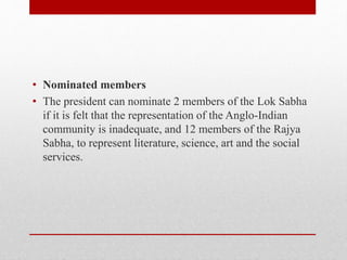 • Nominated members
• The president can nominate 2 members of the Lok Sabha
if it is felt that the representation of the Anglo-Indian
community is inadequate, and 12 members of the Rajya
Sabha, to represent literature, science, art and the social
services.
 