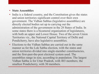 • State Assemblies
• India is a federal country, and the Constitution gives the states
and union territories significant control over their own
government. The Vidhan Sabhas (legislative assemblies) are
directly elected bodies set up to carrying out the
administration of the government in the 28 States of India. In
some states there is a bicameral organisation of legislatures,
with both an upper and Lower House. Two of the seven Union
Territories viz., the National Capital Territory of Delhi and
Pondicherry, have also legislative assemblies.
• Elections to the Vidhan Sabhas are carried out in the same
manner as for the Lok Sabha election, with the states and
union territories divided into single-member constituencies,
and the first-past-the-post electoral system used. The
assemblies range in size, according to population. The largest
Vidhan Sabha is for Uttar Pradesh, with 403 members; the
smallest Pondicherry, with 30 members.
 