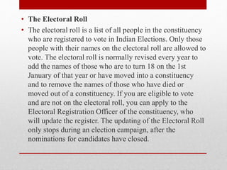 • The Electoral Roll
• The electoral roll is a list of all people in the constituency
who are registered to vote in Indian Elections. Only those
people with their names on the electoral roll are allowed to
vote. The electoral roll is normally revised every year to
add the names of those who are to turn 18 on the 1st
January of that year or have moved into a constituency
and to remove the names of those who have died or
moved out of a constituency. If you are eligible to vote
and are not on the electoral roll, you can apply to the
Electoral Registration Officer of the constituency, who
will update the register. The updating of the Electoral Roll
only stops during an election campaign, after the
nominations for candidates have closed.
 