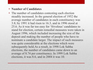 • Number of Candidates
• The number of candidates contesting each election
steadily increased. In the general election of 1952 the
average number of candidates in each constituency was
3.8; by 1991 it had risen to 16.3, and in 1996 stood at
25.6. As it was far too easy for ‘frivolous’ candidates to
stand for election, certain remedial measures were taken in
August 1996, which included increasing the size of the
deposit and making the number of people who have to
nominate a candidate larger. The impact of such measures
was quite considerable at the elections which were
subsequently held.As a result, in 1998 Lok Sabha
elections, the number of candidates came down to an
average of 8.74 per constituency. In 1999 Lok Sabha
elections, it was 8.6, and in 2004 it was 10.
 