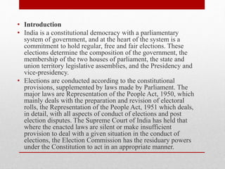 • Introduction
• India is a constitutional democracy with a parliamentary
system of government, and at the heart of the system is a
commitment to hold regular, free and fair elections. These
elections determine the composition of the government, the
membership of the two houses of parliament, the state and
union territory legislative assemblies, and the Presidency and
vice-presidency.
• Elections are conducted according to the constitutional
provisions, supplemented by laws made by Parliament. The
major laws are Representation of the People Act, 1950, which
mainly deals with the preparation and revision of electoral
rolls, the Representation of the People Act, 1951 which deals,
in detail, with all aspects of conduct of elections and post
election disputes. The Supreme Court of India has held that
where the enacted laws are silent or make insufficient
provision to deal with a given situation in the conduct of
elections, the Election Commission has the residuary powers
under the Constitution to act in an appropriate manner.
 