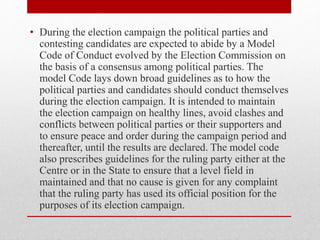 • During the election campaign the political parties and
contesting candidates are expected to abide by a Model
Code of Conduct evolved by the Election Commission on
the basis of a consensus among political parties. The
model Code lays down broad guidelines as to how the
political parties and candidates should conduct themselves
during the election campaign. It is intended to maintain
the election campaign on healthy lines, avoid clashes and
conflicts between political parties or their supporters and
to ensure peace and order during the campaign period and
thereafter, until the results are declared. The model code
also prescribes guidelines for the ruling party either at the
Centre or in the State to ensure that a level field in
maintained and that no cause is given for any complaint
that the ruling party has used its official position for the
purposes of its election campaign.
 