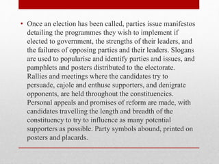 • Once an election has been called, parties issue manifestos
detailing the programmes they wish to implement if
elected to government, the strengths of their leaders, and
the failures of opposing parties and their leaders. Slogans
are used to popularise and identify parties and issues, and
pamphlets and posters distributed to the electorate.
Rallies and meetings where the candidates try to
persuade, cajole and enthuse supporters, and denigrate
opponents, are held throughout the constituencies.
Personal appeals and promises of reform are made, with
candidates travelling the length and breadth of the
constituency to try to influence as many potential
supporters as possible. Party symbols abound, printed on
posters and placards.
 
