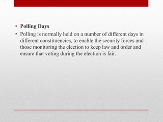 • Polling Days
• Polling is normally held on a number of different days in
different constituencies, to enable the security forces and
those monitoring the election to keep law and order and
ensure that voting during the election is fair.
 