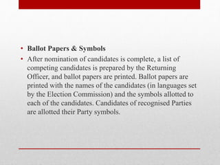 • Ballot Papers & Symbols
• After nomination of candidates is complete, a list of
competing candidates is prepared by the Returning
Officer, and ballot papers are printed. Ballot papers are
printed with the names of the candidates (in languages set
by the Election Commission) and the symbols allotted to
each of the candidates. Candidates of recognised Parties
are allotted their Party symbols.
 