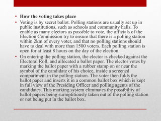 • How the voting takes place
• Voting is by secret ballot. Polling stations are usually set up in
public institutions, such as schools and community halls. To
enable as many electors as possible to vote, the officials of the
Election Commission try to ensure that there is a polling station
within 2km of every voter, and that no polling stations should
have to deal with more than 1500 voters. Each polling station is
open for at least 8 hours on the day of the election.
• On entering the polling station, the elector is checked against the
Electoral Roll, and allocated a ballot paper. The elector votes by
marking the ballot paper with a rubber stamp on or near the
symbol of the candidate of his choice, inside a screened
compartment in the polling station. The voter then folds the
ballot paper and inserts it in a common ballot box which is kept
in full view of the Presiding Officer and polling agents of the
candidates. This marking system eliminates the possibility of
ballot papers being surreptitiously taken out of the polling station
or not being put in the ballot box.
 