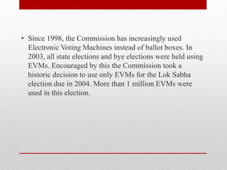 • Since 1998, the Commission has increasingly used
Electronic Voting Machines instead of ballot boxes. In
2003, all state elections and bye elections were held using
EVMs. Encouraged by this the Commission took a
historic decision to use only EVMs for the Lok Sabha
election due in 2004. More than 1 million EVMs were
used in this election.
 