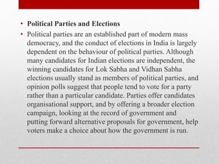 • Political Parties and Elections
• Political parties are an established part of modern mass
democracy, and the conduct of elections in India is largely
dependent on the behaviour of political parties. Although
many candidates for Indian elections are independent, the
winning candidates for Lok Sabha and Vidhan Sabha
elections usually stand as members of political parties, and
opinion polls suggest that people tend to vote for a party
rather than a particular candidate. Parties offer candidates
organisational support, and by offering a broader election
campaign, looking at the record of government and
putting forward alternative proposals for government, help
voters make a choice about how the government is run.
 