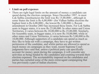 • Limit on poll expenses
• There are tight legal limits on the amount of money a candidate can
spend during the election campaign. Since December 1997, in most
Lok Sabha constituencies the limit was Rs 15,00,000/-, although in
some States the limit is Rs 6,00,000/- (for Vidhan Sabha elections the
highest limit is Rs 6,00,000/-, the lowest Rs 3,00,000/-). Recent
amendment in October 2003 has increased these limits. For Lok Sabha
seats in bigger states, it is now Rs 25,00,000. In other states and Union
Territories, it varies between Rs 10,00,000 to Rs 25,00,000. Similarly,
for Assembly seats, in bigger states, it is now Rs 10,00,000, while in
other states and Union Territories, it varies between Rs 5,00,000 to Rs
10,00,000. Although supporters of a candidate can spend as much as
they like to help out with a campaign, they have to get written
permission of the candidate, and whilst parties are allowed to spend as
much money on campaigns as they want, recent Supreme Court
judgments have said that, unless a political party can specifically
account for money spent during the campaign, it will consider any
activities as being funded by the candidates and counting towards their
election expenses. The accountability imposed on the candidates and
parties has curtailed some of the more extravagant campaigning that
was previously a part of Indian elections.
 